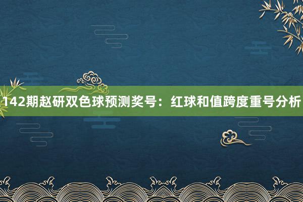 142期赵研双色球预测奖号：红球和值跨度重号分析