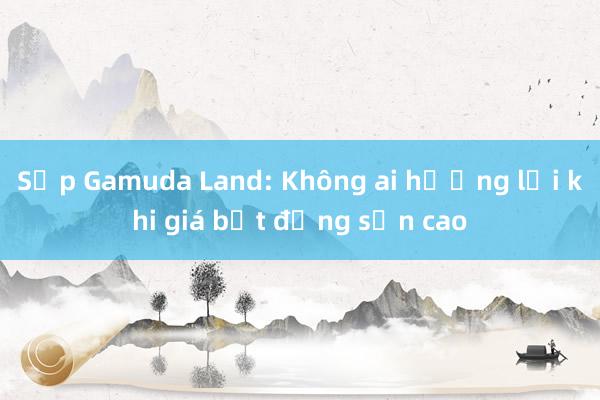 Sếp Gamuda Land: Không ai hưởng lợi khi giá bất động sản cao