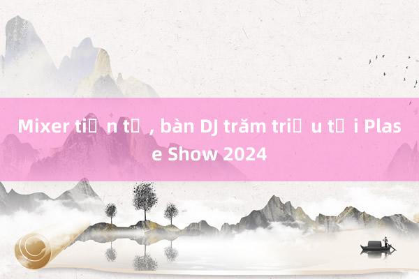 Mixer tiền tỷ， bàn DJ trăm triệu tại Plase Show 2024