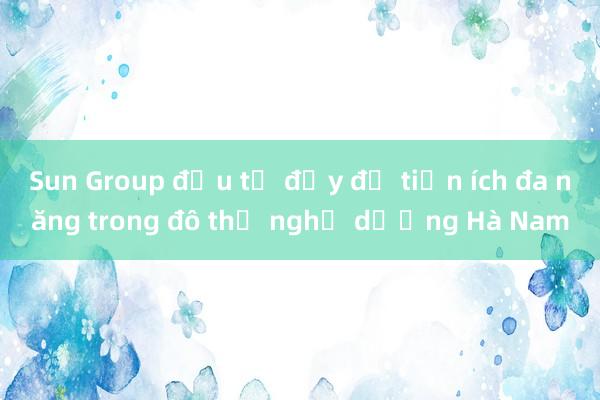 Sun Group đầu tư đầy đủ tiện ích đa năng trong đô thị nghỉ dưỡng Hà Nam