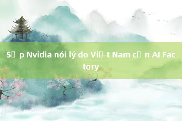 Sếp Nvidia nói lý do Việt Nam cần AI Factory