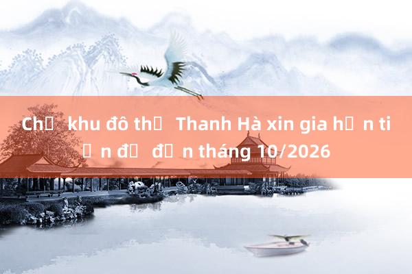 Chủ khu đô thị Thanh Hà xin gia hạn tiến độ đến tháng 10/2026