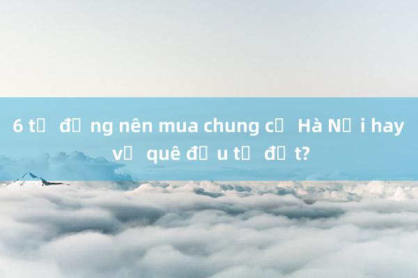 6 tỷ đồng nên mua chung cư Hà Nội hay về quê đầu tư đất?