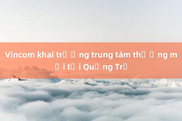 Vincom khai trương trung tâm thương mại tại Quảng Trị