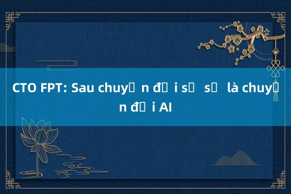 CTO FPT: Sau chuyển đổi số sẽ là chuyển đổi AI