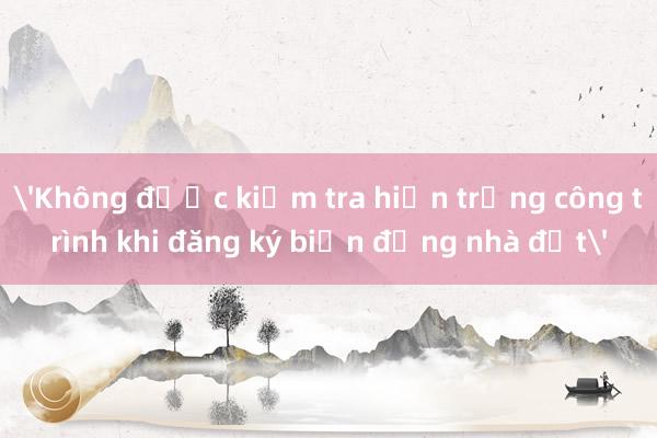 'Không được kiểm tra hiện trạng công trình khi đăng ký biến động nhà đất'