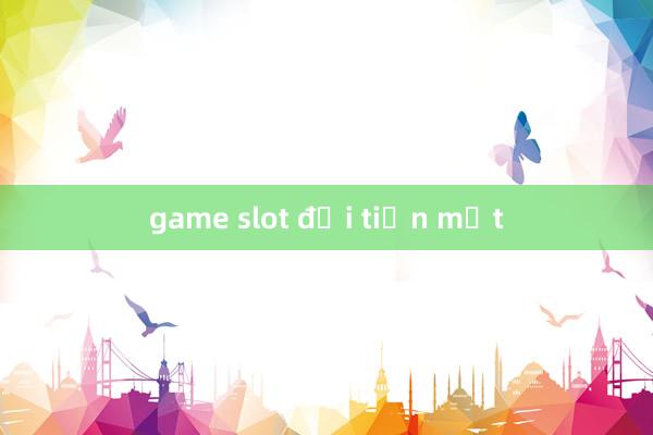 game slot đổi tiền mặt