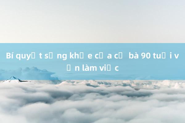 Bí quyết sống khỏe của cụ bà 90 tuổi vẫn làm việc