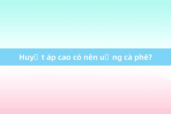 Huyết áp cao có nên uống cà phê?