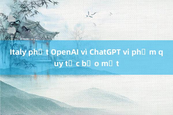 Italy phạt OpenAI vì ChatGPT vi phạm quy tắc bảo mật