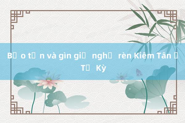 Bảo tồn và gìn giữ nghề rèn Kiêm Tân ở Tứ Kỳ