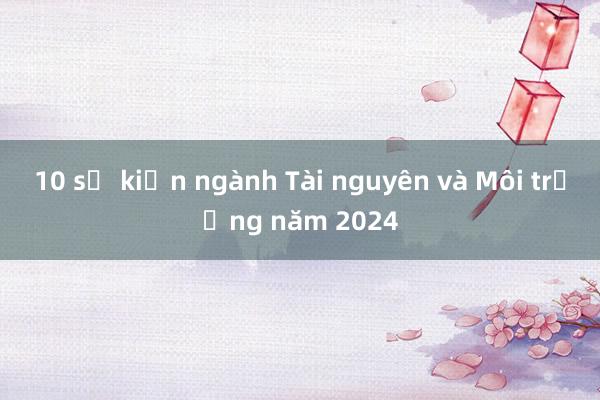 10 sự kiện ngành Tài nguyên và Môi trường năm 2024