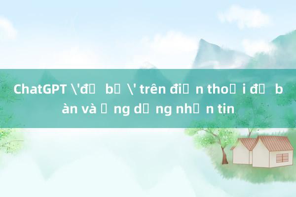 ChatGPT 'đổ bộ' trên điện thoại để bàn và ứng dụng nhắn tin