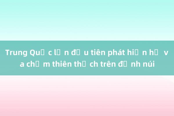 Trung Quốc lần đầu tiên phát hiện hố va chạm thiên thạch trên đỉnh núi