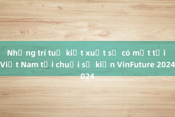 Những trí tuệ kiệt xuất sẽ có mặt tại Việt Nam tại chuỗi sự kiện VinFuture 2024