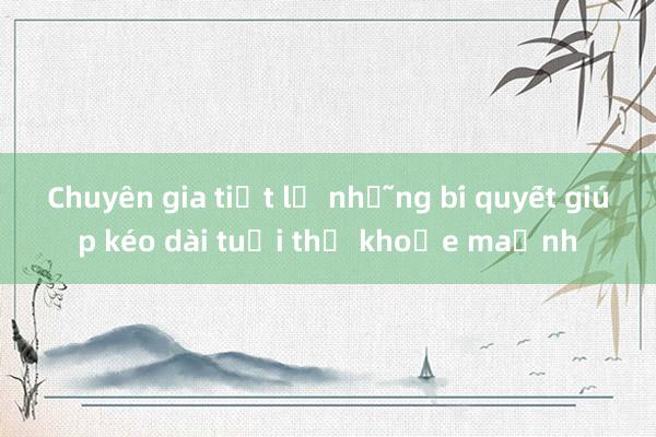 Chuyên gia tiết lộ những bí quyết giúp kéo dài tuổi thọ khỏe mạnh