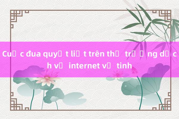 Cuộc đua quyết liệt trên thị trường dịch vụ internet vệ tinh 