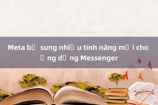 Meta bổ sung nhiều tính năng mới cho ứng dụng Messenger 