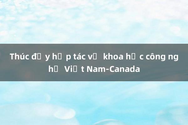 Thúc đẩy hợp tác về khoa học công nghệ Việt Nam-Canada