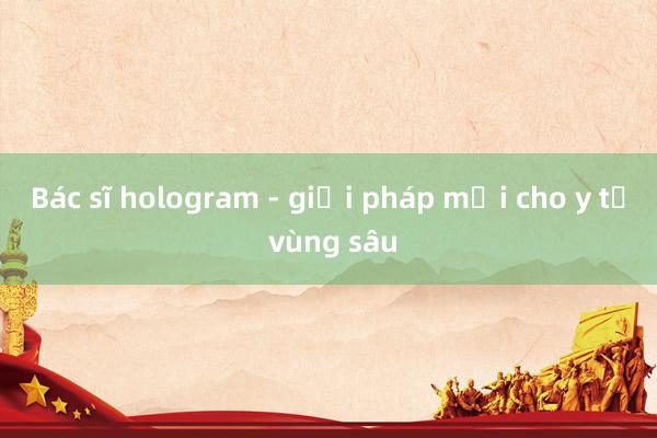 Bác sĩ hologram - giải pháp mới cho y tế vùng sâu