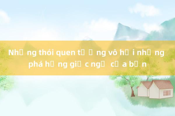 Những thói quen tưởng vô hại nhưng phá hỏng giấc ngủ của bạn