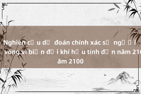 Nghiên cứu dự đoán chính xác số người tử vong vì biến đổi khí hậu tính đến năm 2100