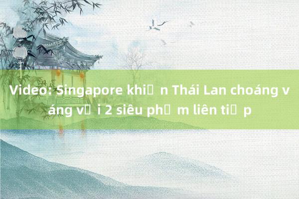 Video: Singapore khiến Thái Lan choáng váng với 2 siêu phẩm liên tiếp