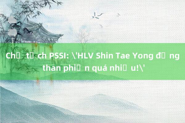 Chủ tịch PSSI: 'HLV Shin Tae Yong đừng than phiền quá nhiều!'