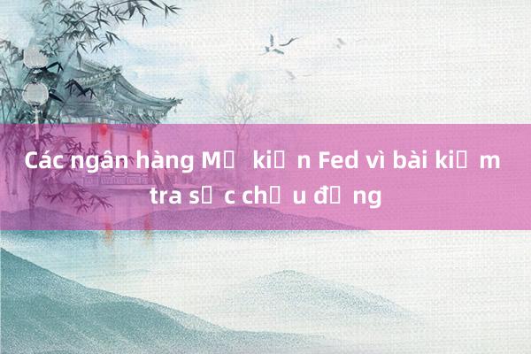 Các ngân hàng Mỹ kiện Fed vì bài kiểm tra sức chịu đựng