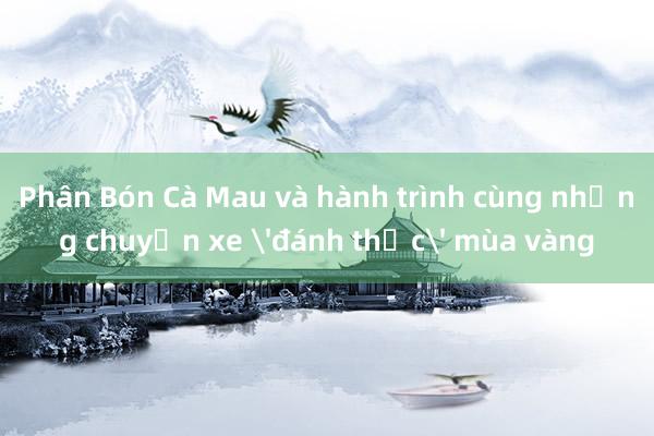 Phân Bón Cà Mau và hành trình cùng những chuyến xe 'đánh thức' mùa vàng