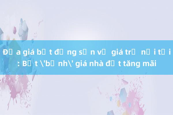 Đưa giá bất động sản về giá trị nội tại: Bắt 'bệnh' giá nhà đất tăng mãi