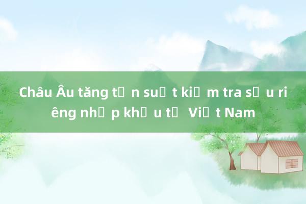 Châu Âu tăng tần suất kiểm tra sầu riêng nhập khẩu từ Việt Nam