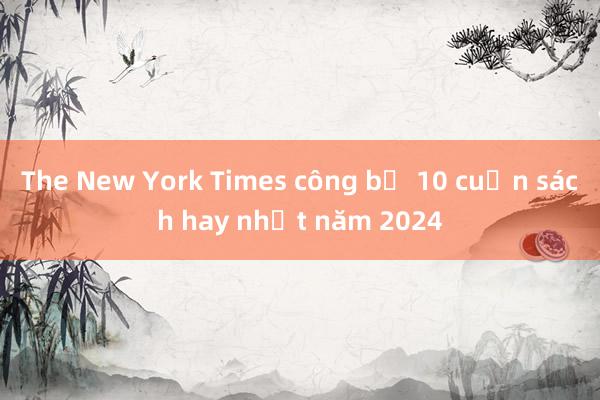 The New York Times công bố 10 cuốn sách hay nhất năm 2024