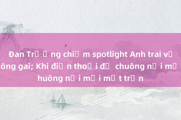 Đan Trường chiếm spotlight Anh trai vượt ngàn chông gai; Khi điện thoại đổ chuông nổi mọi mặt trận