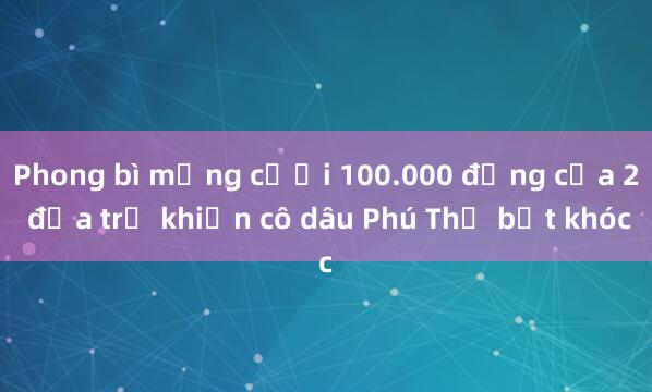 Phong bì mừng cưới 100.000 đồng của 2 đứa trẻ khiến cô dâu Phú Thọ bật khóc