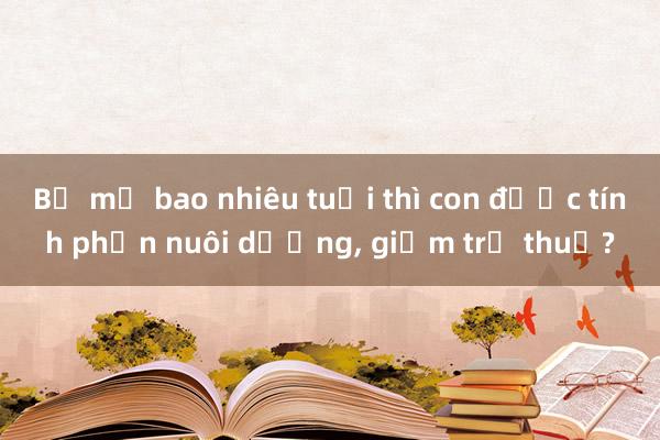 Bố mẹ bao nhiêu tuổi thì con được tính phần nuôi dưỡng， giảm trừ thuế?