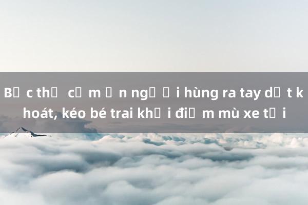 Bức thư cảm ơn người hùng ra tay dứt khoát， kéo bé trai khỏi điểm mù xe tải