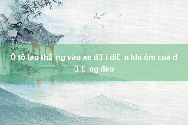 Ô tô lao thẳng vào xe đối diện khi ôm cua đường đèo