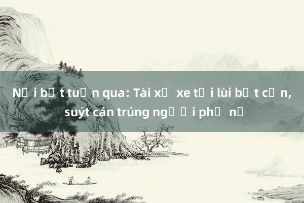 Nổi bật tuần qua: Tài xế xe tải lùi bất cẩn， suýt cán trúng người phụ nữ