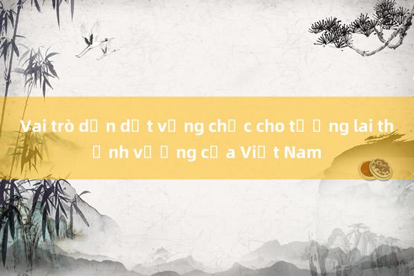 Vai trò dẫn dắt vững chắc cho tương lai thịnh vượng của Việt Nam 